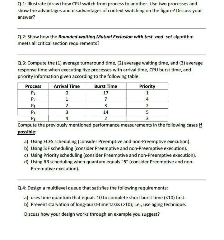 Q.1: Illustrate (draw) how CPU switch from process to another. Use two processes and
show the advantages and disadvantages of context switching on the figure? Discuss your
answer?
Q.2: Show how the Bounded-waiting Mutual Exclusion with test and set algorithm
meets all critical section requirements?
Q.3: Compute the (1) average turnaround time, (2) average waiting time, and (3) average
response time when executing five processes with arrival time, CPU burst time, and
priority information given according to the following table:
Process
Arrival Time
Burst Time
Priority
P1
17
1
P2
7
4
P3
2
3
2
P4
3
14
5
Ps
4
2
3
Compute the previously mentioned performance measurements in the following cases if
possible:
a) Using FCFS scheduling (consider Preemptive and non-Preemptive execution).
b) Using SJF scheduling (consider Preemptive and non-Preemptive execution).
c) Using Priority scheduling (consider Preemptive and non-Preemptive execution).
d) Using RR scheduling when quantum equals "5" (consider Preemptive and non-
Preemptive execution).
Q.4: Design a multilevel queue that satisfies the following requirements:
a) uses time quantum that equals 10 to complete short burst time (<10) first.
b) Prevent starvation of long-burst-time tasks (>10); i.e., use aging technique.
Discuss how your design works through an example you suggest?
