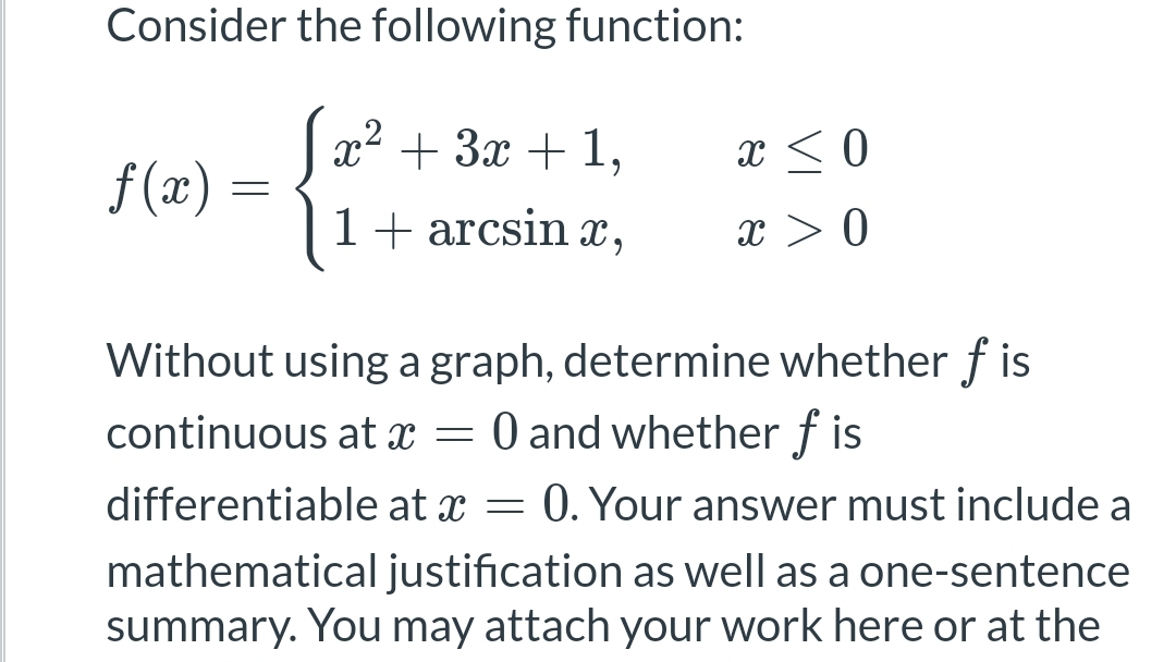 Consider the following function:
x² + 3x + 1,
x < 0
f(x) =
1+arcsin x
x > 0
Without using a graph, determine whether ƒ is
continuous at x = 0 and whether fis
differentiable at x = 0. Your answer must include a
mathematical justification as well as a one-sentence
summary. You may attach your work here or at the
=