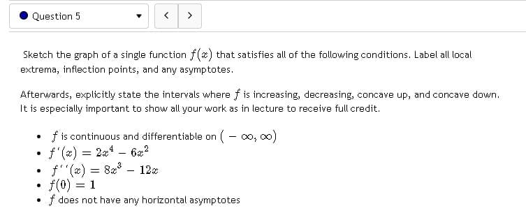 Question 5
Sketch the graph of a single function f(x) that satisfies all of the following conditions. Label all local
extrema, inflection points, and any asymptotes.
Afterwards, explicitly state the intervals where f is increasing, decreasing, concave up, and concave down.
It is especially important to show all your work as in lecture to receive full credit.
.
●
>
.
●
f''(x) = 8x³ 12x
f(0) = 1
.
f does not have any horizontal asymptotes
f is continuous and differentiable on (00,00)
f'(x) = 2x² - 6x²