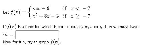 Let f(x)
=
Jmx
9
1x² + 8x
if x < - 7
>
7
2 if
If f(x) is a function which is continuous everywhere, then we must have
m =
Now for fun, try to graph f(x).