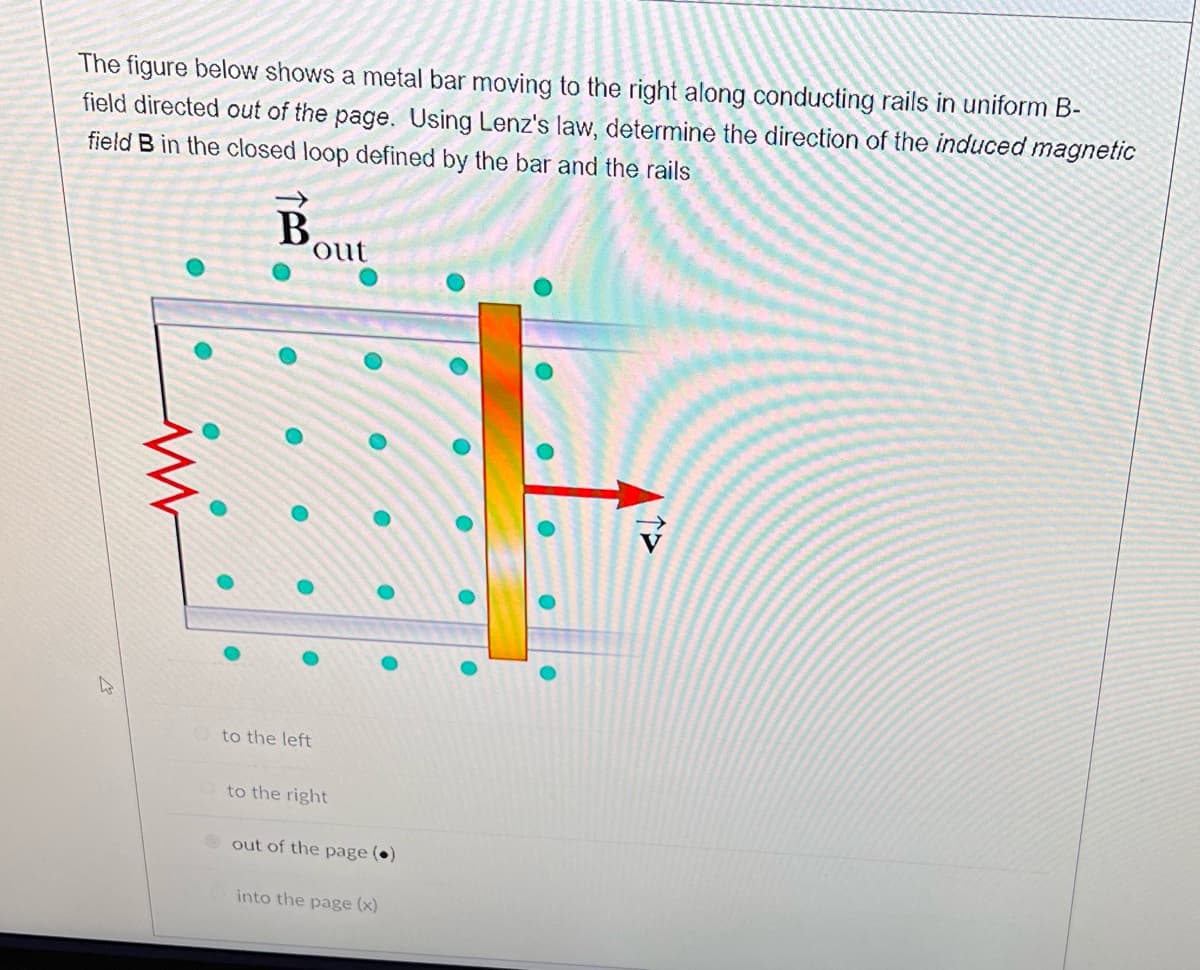 ### Electromagnetic Induction: Determining the Induced Magnetic Field

#### Problem Statement:
The figure below shows a metal bar moving to the right along conducting rails in a uniform magnetic field (B-field) directed **out of the page**. Using Lenz's law, determine the direction of the induced magnetic field (B) in the closed loop defined by the bar and the rails.

#### Explanation of the Diagram:
- **B_out**: The uniform magnetic field directed out of the page is represented by the symbol for vector B with a circle and a dot in the middle.
- **Metal Bar**: The figure includes a metal bar moving to the right, indicated by a red arrow labeled with velocity (v) pointing towards the right.
- **Conducting Rails**: Two parallel horizontal conducting rails form a closed loop with the metal bar.
- **External Circuit**: There is a resistor connected across the rails on the left side.

#### Understanding Lenz's Law:
Lenz's law states that the direction of the induced current (and hence the magnetic field) in a closed loop will be such that it opposes the change in magnetic flux that caused it.

1. **Magnetic Flux Change**: As the metal bar moves to the right, it cuts across the magnetic field lines directed out of the page. This motion changes the magnetic flux through the loop.
2. **Induced Current**: According to Lenz's law, the induced current will flow in a direction that opposes this change in flux.
3. **Direction of Induced Magnetic Field**: The purpose of the induced magnetic field is to oppose the increase in flux due to the bar's motion.

Given the resistor’s orientation, the induced current will create a magnetic field that opposes the direction of the increasing external magnetic field (which is out of the page). Therefore, the induced magnetic field within the loop will be **into the page**.

#### Answer Options:
1. To the left
2. To the right
3. Out of the page
4. Into the page (**selected**)

In conclusion, the induced magnetic field in the closed loop defined by the bar and the rails, according to Lenz's law, is directed **into the page**.