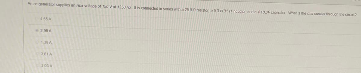 An ac generator supplies an rms voltage of 150 V at 1350 Hz. It is connected in series with a 25.00 resistor, a 5.3 x10³ Hinductor, and a 4.10 µF capacitor. What is the rms current through the circuit?
4.55 A
2.98 A
1.38 A
3.61 A
5.03 A