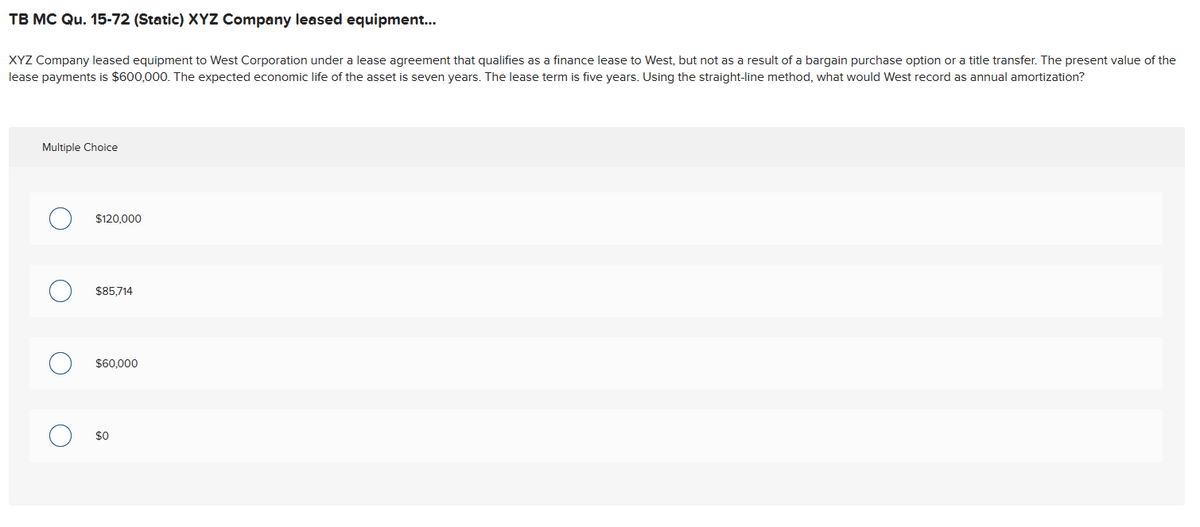 TB MC Qu. 15-72 (Static) XYZ Company leased equipment...
XYZ Company leased equipment to West Corporation under a lease agreement that qualifies as a finance lease to West, but not as a result of a bargain purchase option or a title transfer. The present value of the
lease payments is $600,000. The expected economic life of the asset is seven years. The lease term is five years. Using the straight-line method, what would West record as annual amortization?
Multiple Choice
О
$120,000
О
$85,714
$60,000
$0