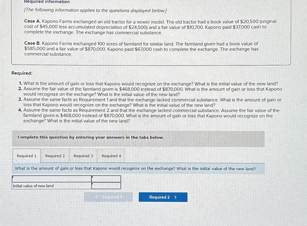 Required information
[The following information applies to the questions displayed below]
Case A. Kapono Farms exchanged an old tractor for a newer model. The old tractor had a book value of $20,500 (original
cost of $45,000 less accumulated depreciation of $24,500) and a fair value of $10,700. Kapono paid $37,000 cash to
complete the exchange. The exchange has commercial substance.
Case B. Kapono Farms exchanged 100 acres of farmland for similar land. The farmland given had a book value of
$585,000 and a fair value of $870,000. Kapono paid $67,000 cash to complete the exchange. The exchange has
commercial substance.
Required:
1. What is the amount of gain or loss that Kapono would recognize on the exchange? What is the initial value of the new land?
2. Assume the fair value of the farmland given is $468,000 instead of $870,000. What is the amount of gain or loss that Kapono
would recognize on the exchange? What is the initial value of the new land?
3. Assume the same facts as Requirement 1 and that the exchange lacked commercial substance. What is the amount of gain or
loss that Kapono would recognize on the exchange? What is the initial value of the new land?
4. Assume the same facts as Requirement 2 and that the exchange lacked commercial substance. Assume the fair value of the
farmland given is $468,000 instead of $870,000. What is the amount of gain or loss that Kapono would recognize on the
exchange? What is the initial value of the new land?
Complete this question by entering your answers in the tabs below.
Required 1
Required 2
Required 3
Required 4
What is the amount of gain or loss that Kapono would recognize on the exchange? What is the initial value of the new land?
Initial value of new land
Required 2 >