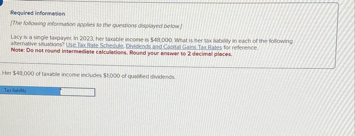 Required information
[The following information applies to the questions displayed below.]
Lacy is a single taxpayer. In 2023, her taxable income is $48,000. What is her tax liability in each of the following
alternative situations? Use Tax Rate Schedule, Dividends and Capital Gains Tax Rates for reference.
Note: Do not round intermediate calculations. Round your answer to 2 decimal places.
Her $48,000 of taxable income includes $1,000 of qualified dividends.
Tax liability