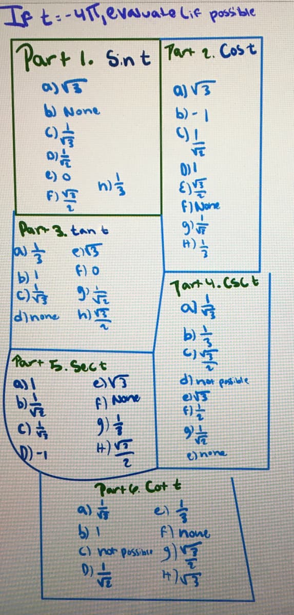 If t:-41, evaluate Lif possible
Part 1. Sint Part 2. Cost
a) 3
b) None
() //
01/2
A)
Part 3. tan t
(a) डे उ
f) 0
b)!
C) 9
dinone h
ná
Part 5. Sect
e
f) None
9) =
() /
D)-1
3336
HIM
2-15-2-15
a) √
b) 1
C) not possible
9) —/2
a) √3
b)-1
EV
f) None
Part 6. Cott
JARE
9¹7
54
13-15-1
H) //
Tart 4. CSC t
a
b) =
di not possible
ON3
f)
- -اس
el s
9 1 /
2
e) none
f) none
545
9) ¹7
H)√3