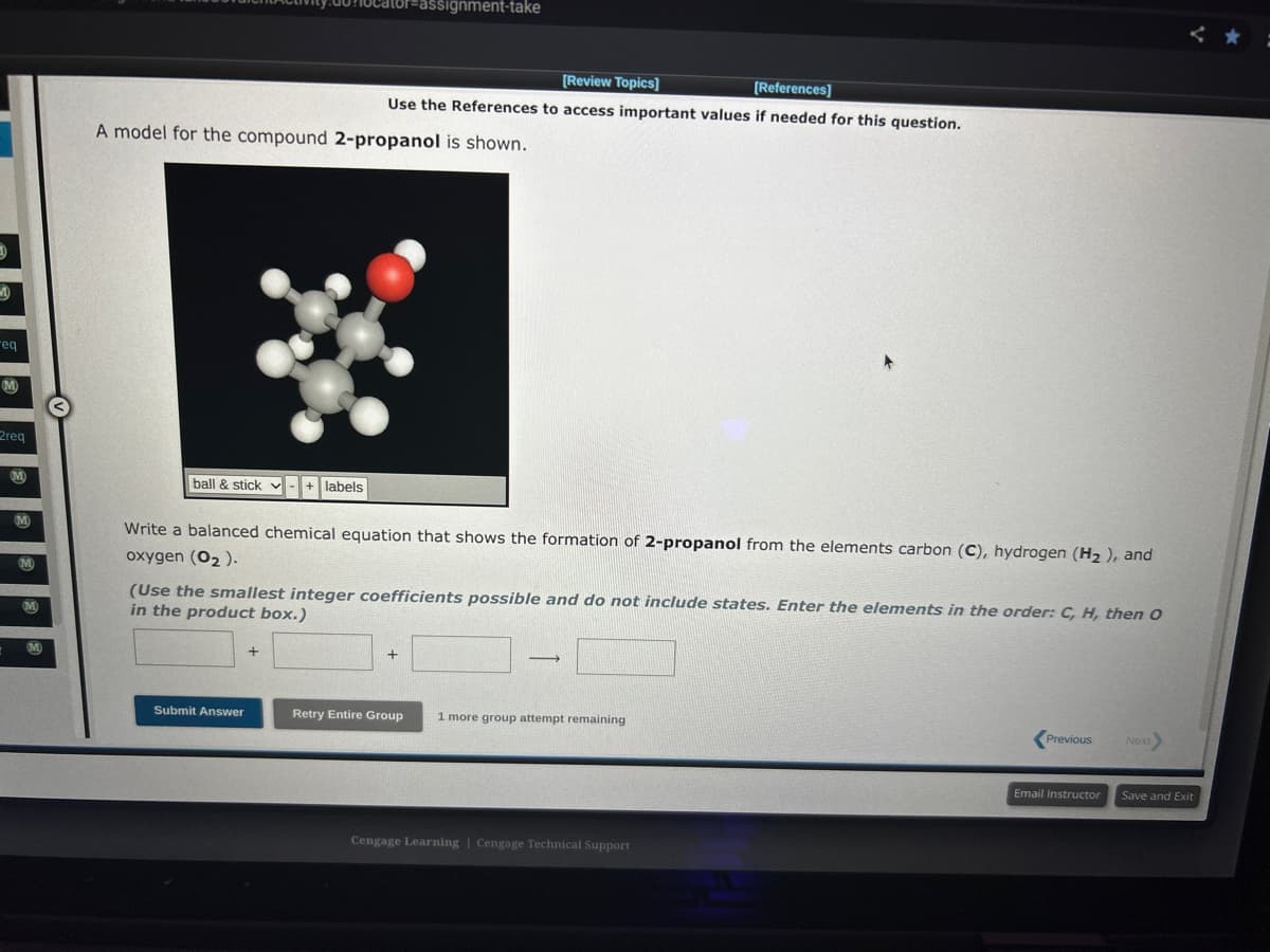 D
-eq
M
2req
M
M
M
M
M
ball & stick + labels
v -
A model for the compound 2-propanol is shown.
calor assignment-take
[Review Topics]
[References]
Use the References to access important values if needed for this question.
Write a balanced chemical equation that shows the formation of 2-propanol from the elements carbon (C), hydrogen (H₂), and
oxygen (02).
Submit Answer
(Use the smallest integer coefficients possible and do not include states. Enter the elements in the order: C, H, then O
in the product box.)
+
+
-
Retry Entire Group 1 more group attempt remaining
Cengage Learning | Cengage Technical Support
Previous
Email Instructor
Next>
Save and Exit