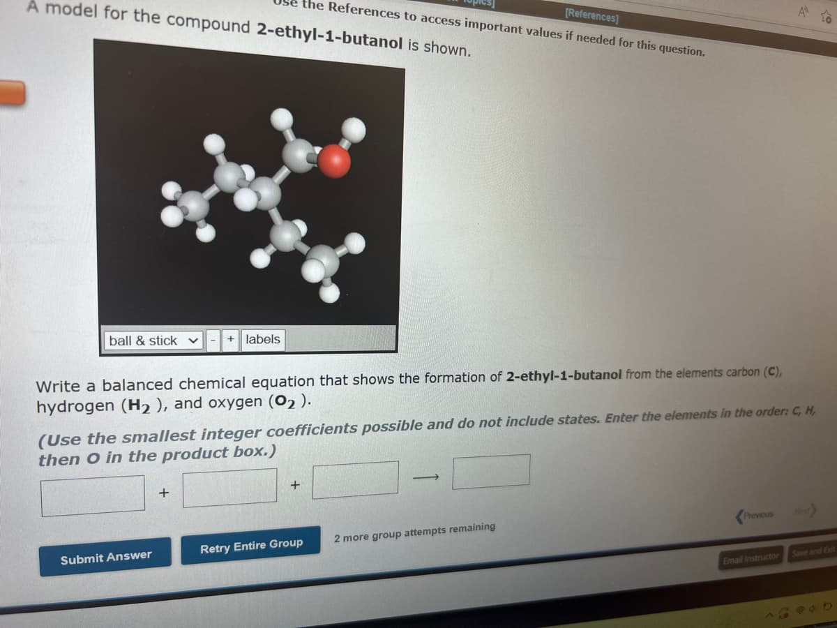 A model for the compound 2-ethyl-1-butanol is shown.
ball & stick
[References]
Be the References to access important values if needed for this question.
+ labels
Write a balanced chemical equation that shows the formation of 2-ethyl-1-butanol from the elements carbon (C),
hydrogen (H₂), and oxygen (02).
Submit Answer
+
(Use the smallest integer coefficients possible and do not include states. Enter the elements in the order: C, H,
then O in the product box.)
+
Retry Entire Group
2 more group attempts remaining
Previous
A
Email Instructor
Save and Exit