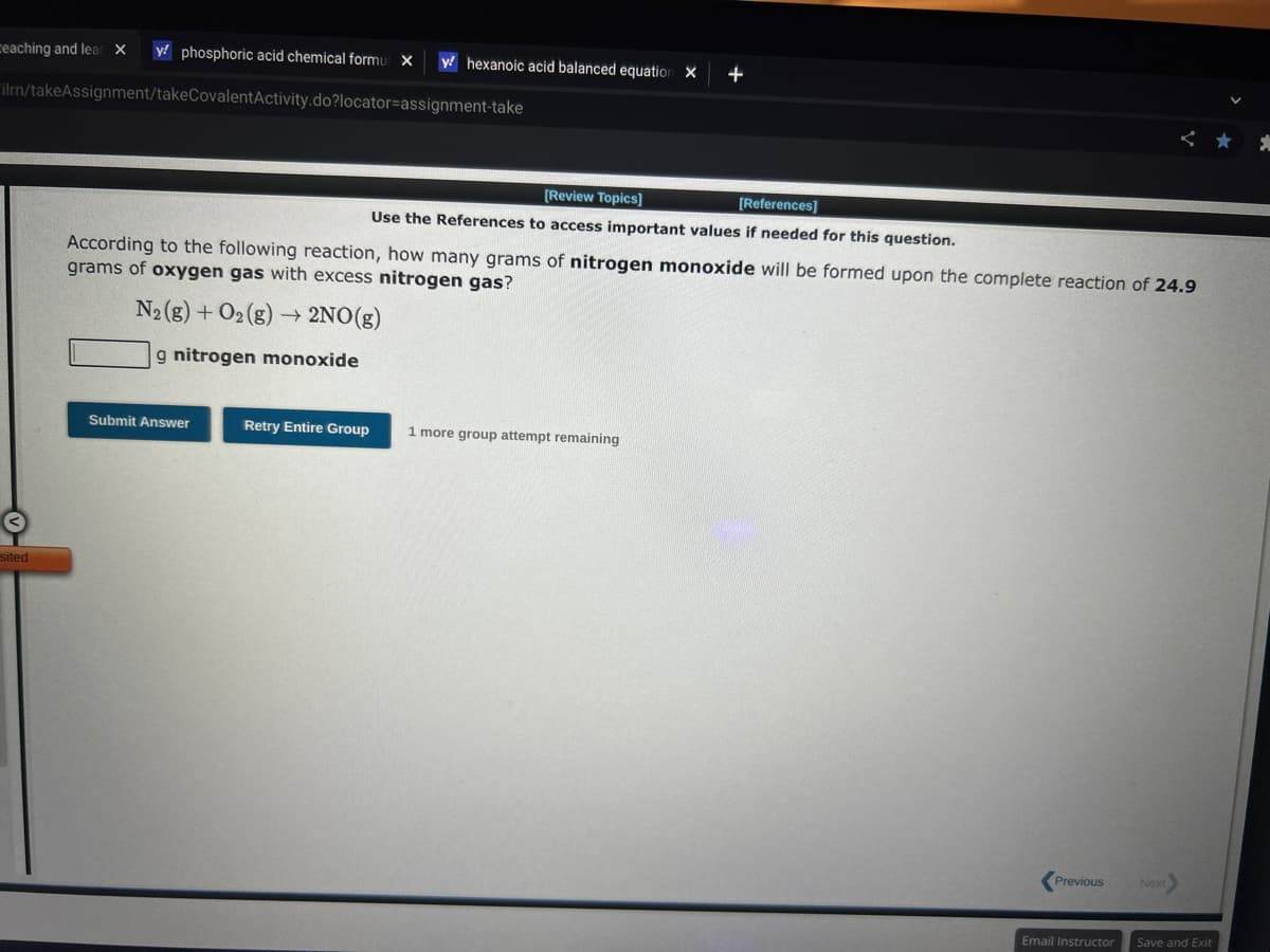 teaching and lear X y phosphoric acid chemical formul X y hexanoic acid balanced equation X +
ilrn/takeAssignment/takeCovalentActivity.do?locator-assignment-take
sited
[Review Topics]
[References]
Use the References to access important values if needed for this question.
According to the following reaction, how many grams of nitrogen monoxide will be formed upon the complete reaction of 24.9
grams of oxygen gas with excess nitrogen gas?
N₂(g) + O2(g) → 2NO(g)
g nitrogen monoxide
Submit Answer
Retry Entire Group 1 more group attempt remaining
Previous
Email Instructor
Next>
Save and Exit
