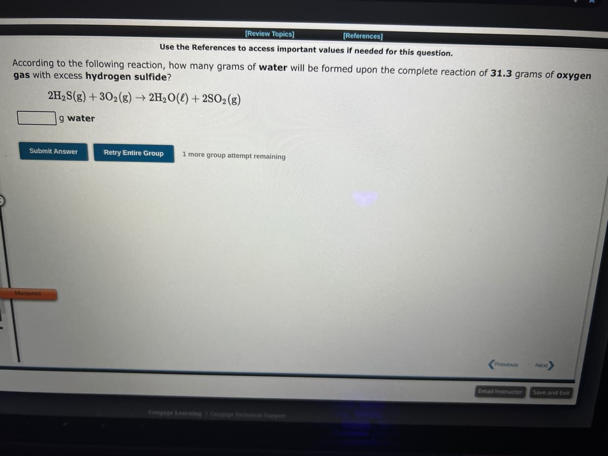 According to the following reaction, how many grams of water will be formed upon the complete reaction of 31.3 grams of oxygen
gas with excess hydrogen sulfide?
2H₂S(g) + 302(g) → 2H₂O(l) +2SO2(g)
9 water
Submit Answer
[Review Topics]
[References]
Use the References to access important values if needed for this question.
Mastered
Retry Entire Group 1 more group attempt remaining
Cengage Learning Cengage Technical Support
Previous
Next
Email Instructor Save and Exit