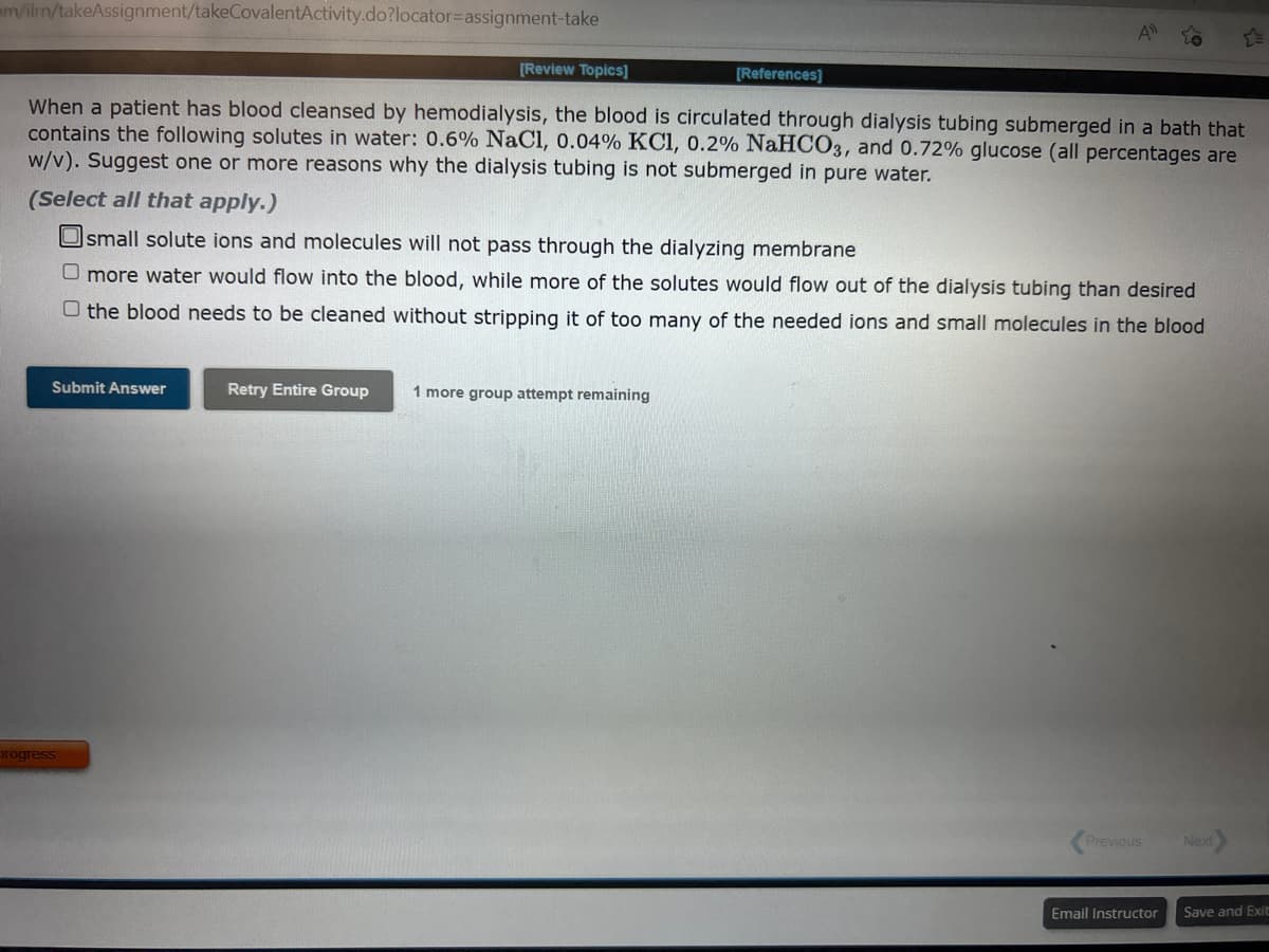 m/ilmn/takeAssignment/takeCovalentActivity.do?locator-assignment-take
[Review Topics]
Submit Answer
When a patient has blood cleansed by hemodialysis, the blood is circulated through dialysis tubing submerged in a bath that
contains the following solutes in water: 0.6% NaCl, 0.04% KC1, 0.2% NaHCO3, and 0.72% glucose (all percentages are
w/v). Suggest one or more reasons why the dialysis tubing is not submerged in pure water.
progress
[References]
(Select all that apply.)
Osmall solute ions and molecules will not pass through the dialyzing membrane
O more water would flow into the blood, while more of the solutes would flow out of the dialysis tubing than desired
O the blood needs to be cleaned without stripping it of too many of the needed ions and small molecules in the blood
A
Retry Entire Group 1 more group attempt remaining
Previous
Email Instructor
Next
Save and Exit