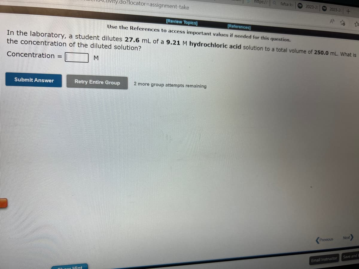 Concentration =
Submit Answer
y.do?locator-assignment-take
[Review Topics]
[References]
Use the References to access important values if needed for this question.
In the laboratory, a student dilutes 27.6 mL of a 9.21 M hydrochloric acid solution to a total volume of 250.0 mL. What is
the concentration of the diluted solution?
M
Retry Entire Group
Chew Hint
ttps://fafsa loc
2 more group attempts remaining
FSA 2023-20
FSA 2023-20 +
A to
Previous
Email Instructor
Next
Save and E