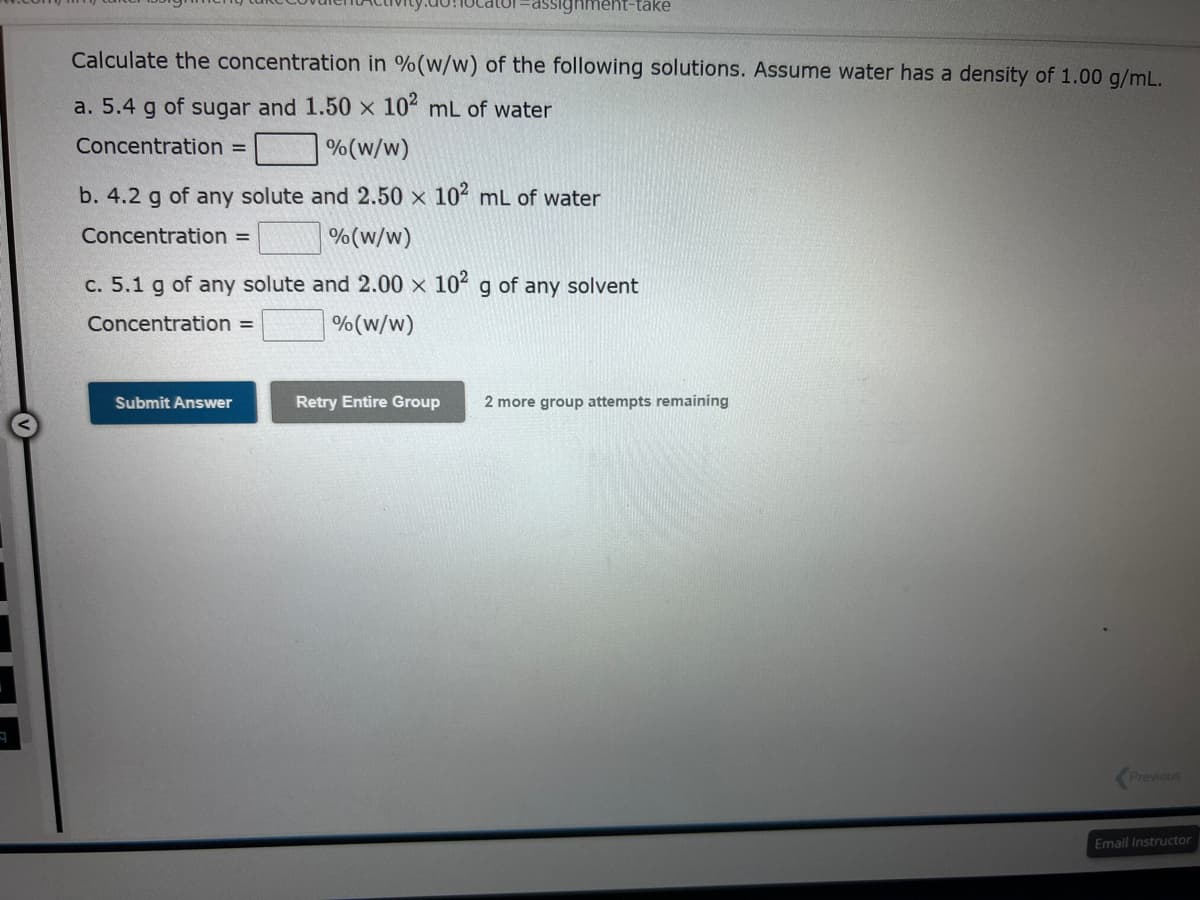 Calculate the concentration in % (w/w) of the following solutions. Assume water has a density of 1.00 g/mL.
a. 5.4 g of sugar and 1.50 x 102 mL of water
Concentration =
% (w/w)
b. 4.2 g of any solute
Concentration =
-assignment-take
and 2.50 x 10² mL of water
% (w/w)
c. 5.1 g of any solute and 2.00 x 10² g of any solvent
Concentration =
% (w/w)
Submit Answer
Retry Entire Group
2 more group attempts remaining
Previous
Email Instructor