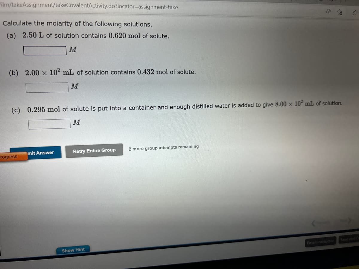 ilm/takeAssignment/takeCovalentActivity.do?locator-assignment-take
Calculate the molarity of the following solutions.
(a) 2.50 L of solution contains 0.620 mol of solute.
M
(b) 2.00 x 10² mL of solution contains 0.432 mol of solute.
M
(c) 0.295 mol of solute is put into a container and enough distilled water is added to give 8.00 x 10² mL of solution.
M
rogress
mit Answer
Retry Entire Group
Show Hint
A
2 more group attempts remaining
Email Instructor
Save and E