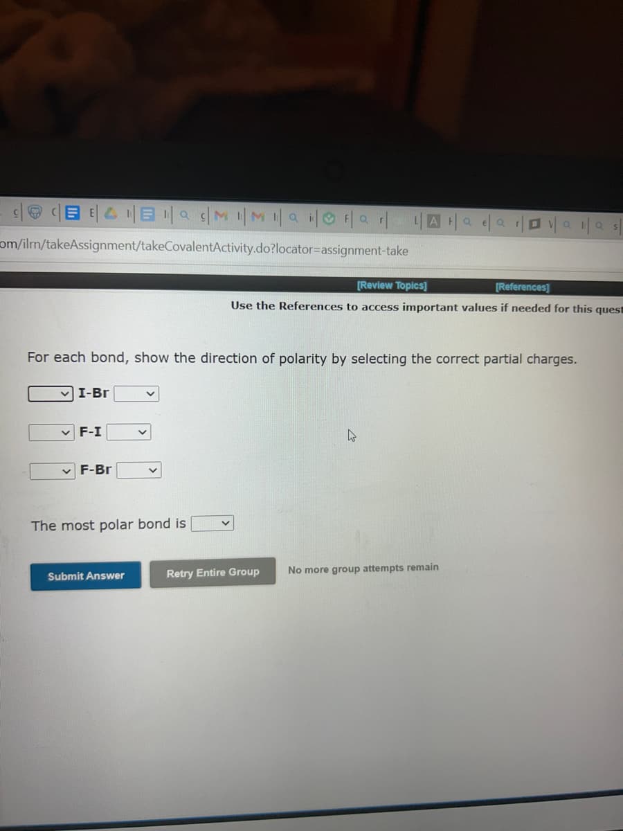 BE4E | MMai | Far | L|AH|ae|ar|| | |
a
O
Q
om/ilmn/takeAssignment/takeCovalentActivity.do?locator-assignment-take
For each bond, show the direction of polarity by selecting the correct partial charges.
✓I-Br
F-I
F-Br
V
The most polar bond is
Submit Answer
[Review Topics]
[References]
Use the References to access important values if needed for this quest
V
Retry Entire Group
4
No more group attempts remain