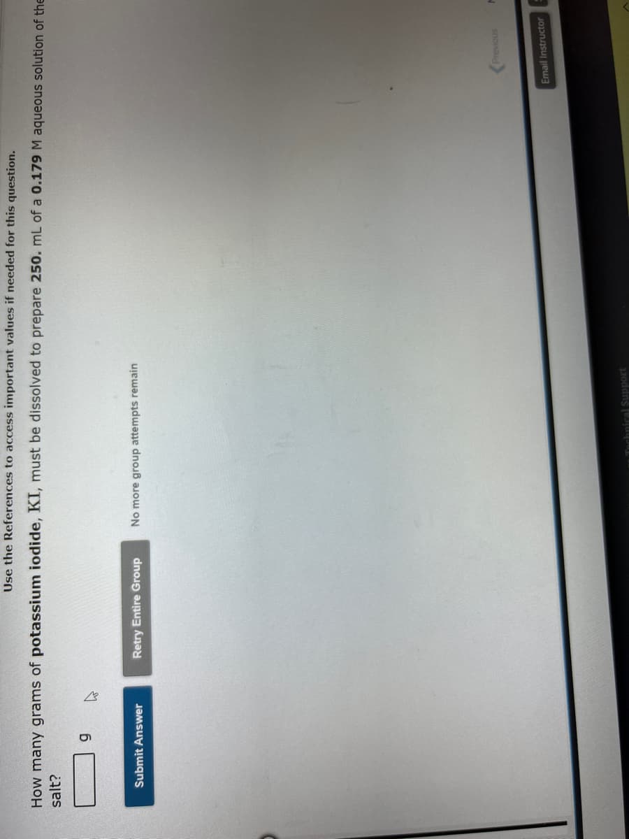 Use the References to access important values if needed for this question.
How many grams of potassium iodide, KI, must be dissolved to prepare 250. mL of a 0.179 M aqueous solution of the
salt?
9
W
Submit Answer
Retry Entire Group No more group attempts remain
Technical Support
Previous
Email Instructor
M