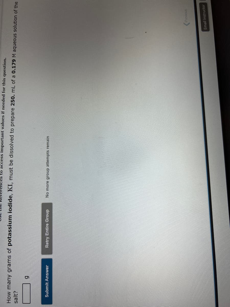 to access important values if needed for this question.
How many grams of potassium iodide, KI, must be dissolved to prepare 250. mL of a 0.179 M aqueous solution of the
salt?
g
Submit Answer
Retry Entire Group
No more group attempts remain
Previous
Email Instructor