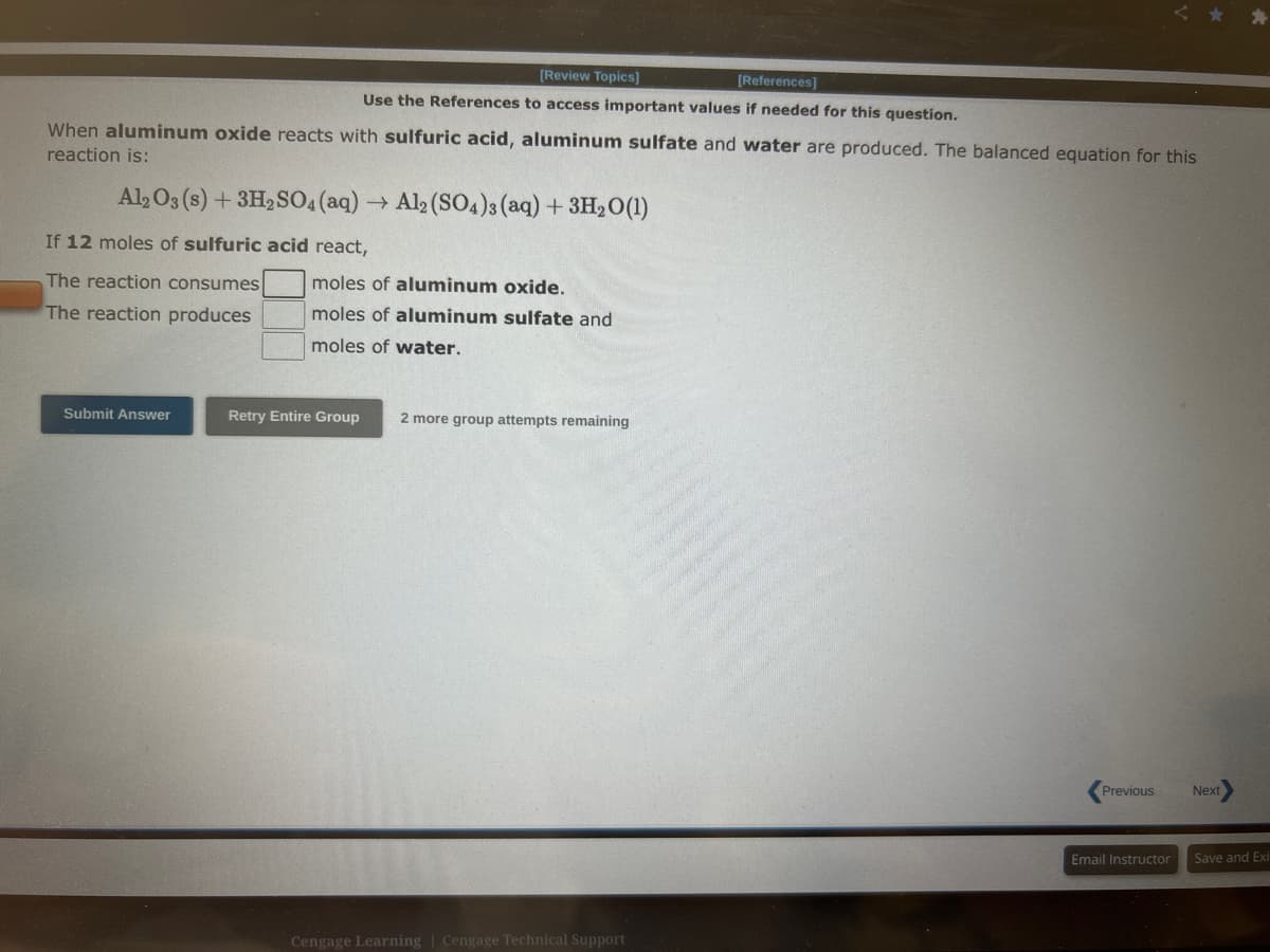 When aluminum oxide reacts with sulfuric acid, aluminum sulfate and water are produced. The balanced equation for this
reaction is:
Al2O3 (s) + 3H2SO4 (aq) → Al2(SO4)3(aq) + 3H₂O(1)
[Review Topics]
[References]
Use the References to access important values if needed for this question.
If 12 moles of sulfuric acid react,
The reaction consumes
The reaction produces
Submit Answer
moles of aluminum oxide.
moles of aluminum sulfate and
moles of water.
Retry Entire Group 2 more group attempts remaining
Cengage Learning | Cengage Technical Support
Previous
Email Instructor
Next
Save and Exi