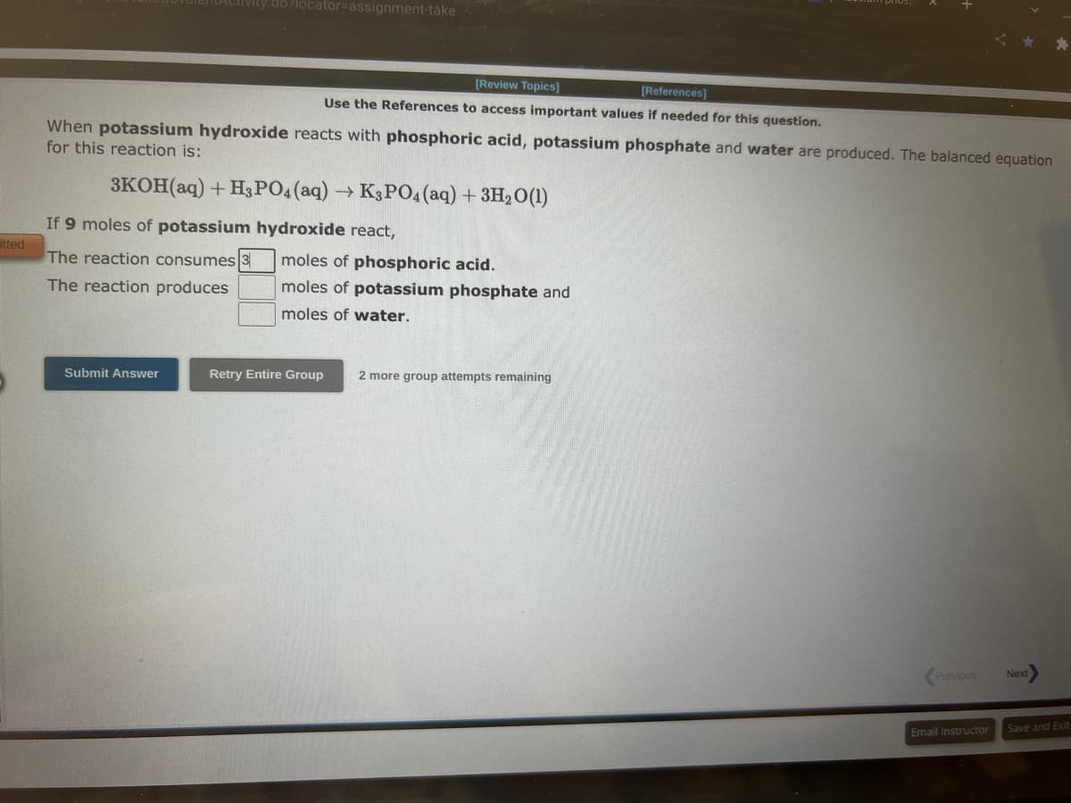 itted
ivity.do?locator-assignment-take
When potassium hydroxide reacts with phosphoric acid, potassium phosphate and water are produced. The balanced equation
for this reaction is:
3KOH(aq) + H3PO4 (aq) ->> K3PO4 (aq) + 3H₂O (1)
If 9 moles of potassium hydroxide react,
The reaction consumes 3
The reaction produces
Submit Answer
[Review Topics]
[References]
Use the References to access important values if needed for this question.
moles of phosphoric acid.
moles of potassium phosphate and
moles of water.
Retry Entire Group
2 more group attempts remaining
Previous
Email Instructor
Next
Save and Exit