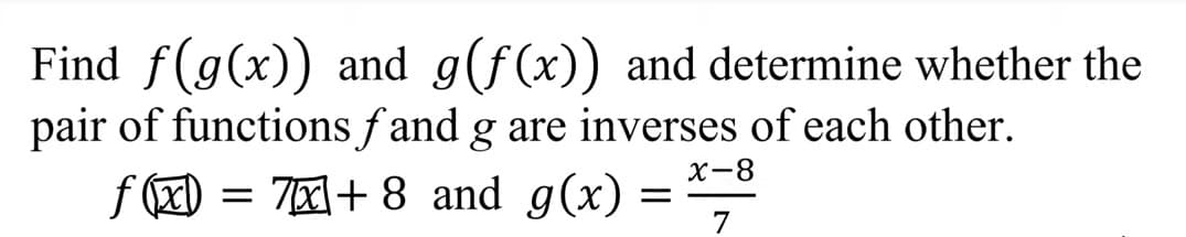 Find f(g(x)) and g(f(x)) and determine whether the
pair of functions f and g are inverses of each other.
X-8
f () = 70+ 8 and g(x)
= ","
7
