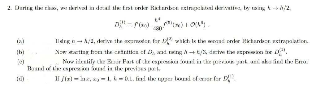 2. During the class, we derived in detail the first order Richardson extrapolated derivative, by using h→ h/2,
hª
480 f(5) (x0) + 0(h).
(a)
(b)
(c)
(d)
D¹) = f'(ro)-
Using h→ h/2, derive the expression for D(2) which is the second order Richardson extrapolation.
Now starting from the definition of Dh, and using h→ h/3, derive the expression for D¹).
Now identify the Error Part of the expression found in the previous part, and also find the Error
Bound of the expression found in the previous part.
If f(x) = lnx, xo = 1, h = 0.1, find the upper bound of error for D1¹).