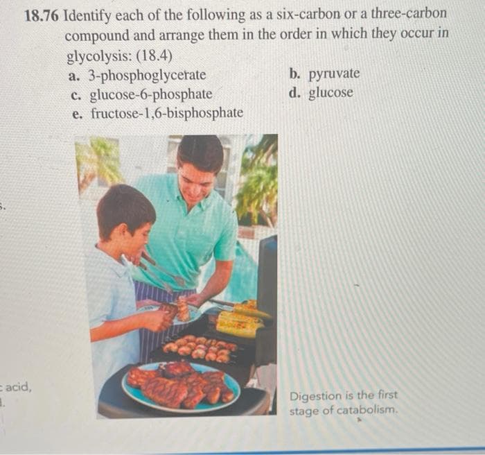 18.76 Identify each of the following as a six-carbon or a three-carbon
compound and arrange them in the order in which they occur in
glycolysis: (18.4)
a. 3-phosphoglycerate
glucose-6-phosphate
b. pyruvate
d. glucose
c.
e. fructose-1,6-bisphosphate
Digestion is the first
stage of catabolism.
= acid,