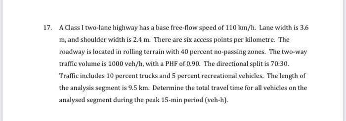 17. A Class I two-lane highway has a base free-flow speed of 110 km/h. Lane width is 3.6
m, and shoulder width is 2.4 m. There are six access points per kilometre. The
roadway is located in rolling terrain with 40 percent no-passing zones. The two-way
traffic volume is 1000 veh/h, with a PHF of 0.90. The directional split is 70:30.
Traffic includes 10 percent trucks and 5 percent recreational vehicles. The length of
the analysis segment is 9.5 km. Determine the total travel time for all vehicles on the
analysed segment during the peak 15-min period (veh-h).