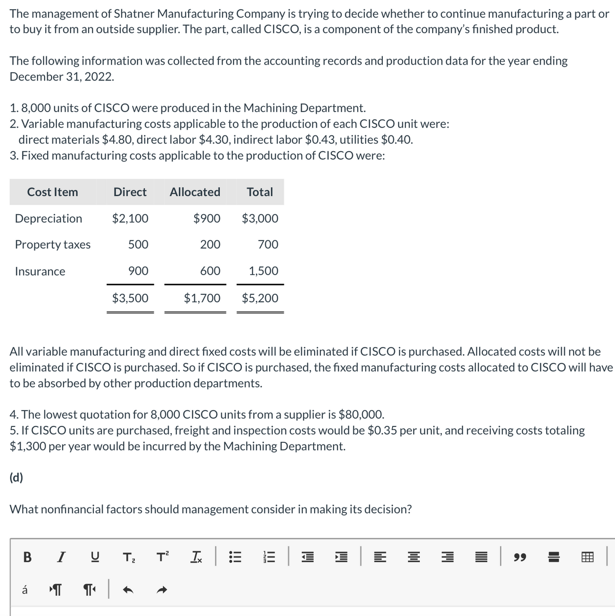 The management of Shatner Manufacturing Company is trying to decide whether to continue manufacturing a part or
to buy it from an outside supplier. The part, called CISCO, is a component of the company's finished product.
The following information was collected from the accounting records and production data for the year ending
December 31, 2022.
1.8,000 units of CISCO were produced in the Machining Department.
2. Variable manufacturing costs applicable to the production of each CISCO unit were:
direct materials $4.80, direct labor $4.30, indirect labor $0.43, utilities $0.40.
3. Fixed manufacturing costs applicable to the production of CISCO were:
Cost Item
Depreciation
Property taxes
Insurance
B
á ¶
I
Direct Allocated
$2,100
U
500
¶ |
900
$3,500
Total
$900 $3,000
200
All variable manufacturing and direct fixed costs will be eliminated if CISCO is purchased. Allocated costs will not be
eliminated if CISCO is purchased. So if CISCO is purchased, the fixed manufacturing costs allocated to CISCO will have
to be absorbed by other production departments.
600
$1,700
4. The lowest quotation for 8,000 CISCO units from a supplier is $80,000.
5. If CISCO units are purchased, freight and inspection costs would be $0.35 per unit, and receiving costs totaling
$1,300 per year would be incurred by the Machining Department.
(d)
What nonfinancial factors should management consider in making its decision?
T²
T₂
700
1,500
$5,200
Ix
99
I