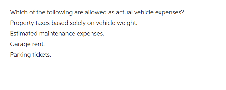 Which of the following are allowed as actual vehicle expenses?
Property taxes based solely on vehicle weight.
Estimated maintenance expenses.
Garage rent.
Parking tickets.