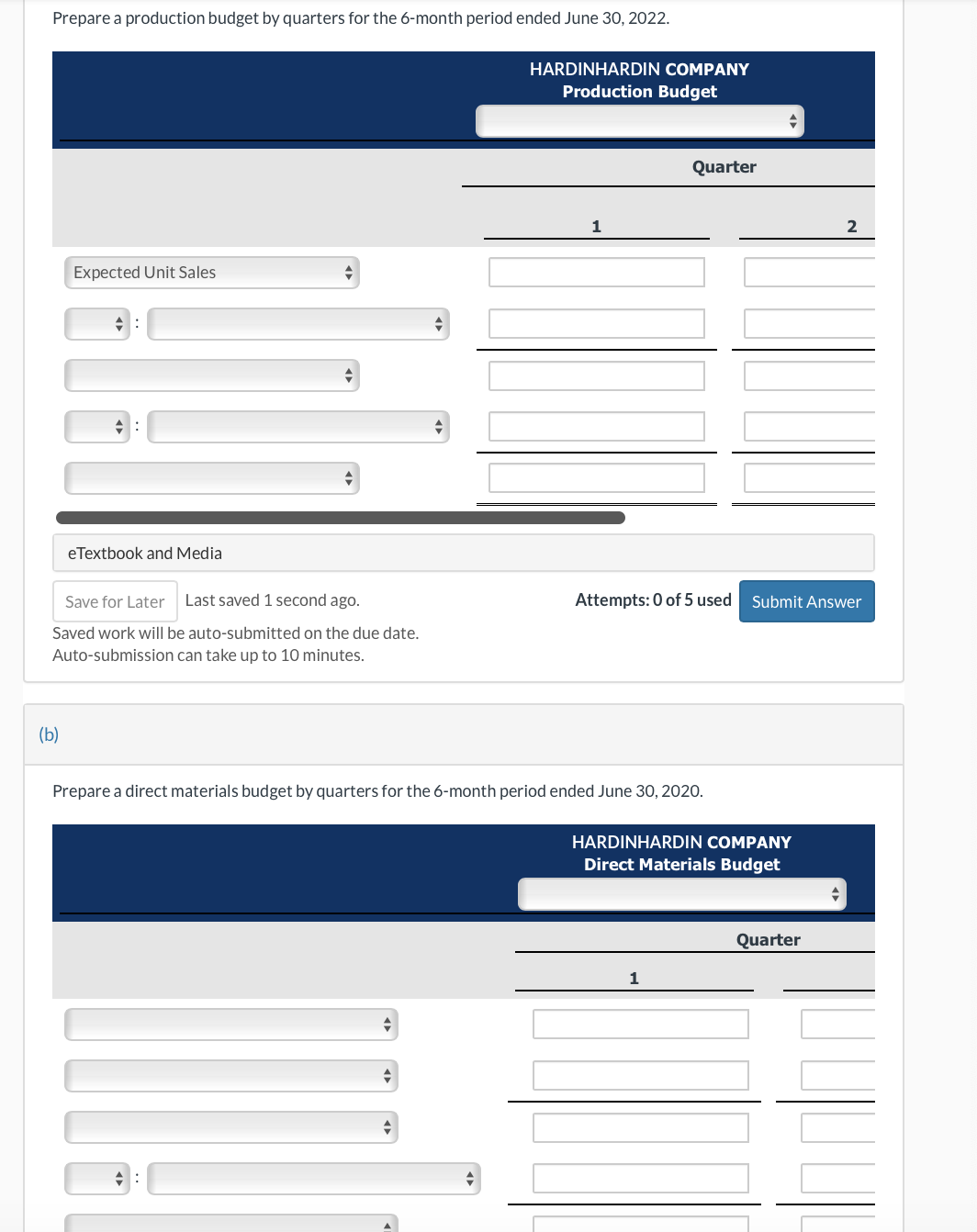 Prepare a production budget by quarters for the 6-month period ended June 30, 2022.
Expected Unit Sales
(b)
eTextbook and Media
+
Save for Later Last saved 1 second ago.
Saved work will be auto-submitted on the due date.
Auto-submission can take up to 10 minutes.
+
4:
HARDINHARDIN COMPANY
Production Budget
+
1
Prepare a direct materials budget by quarters for the 6-month period ended June 30, 2020.
Quarter
Attempts: 0 of 5 used
1
+
HARDINHARDIN COMPANY
Direct Materials Budget
Submit Answer
2
Quarter