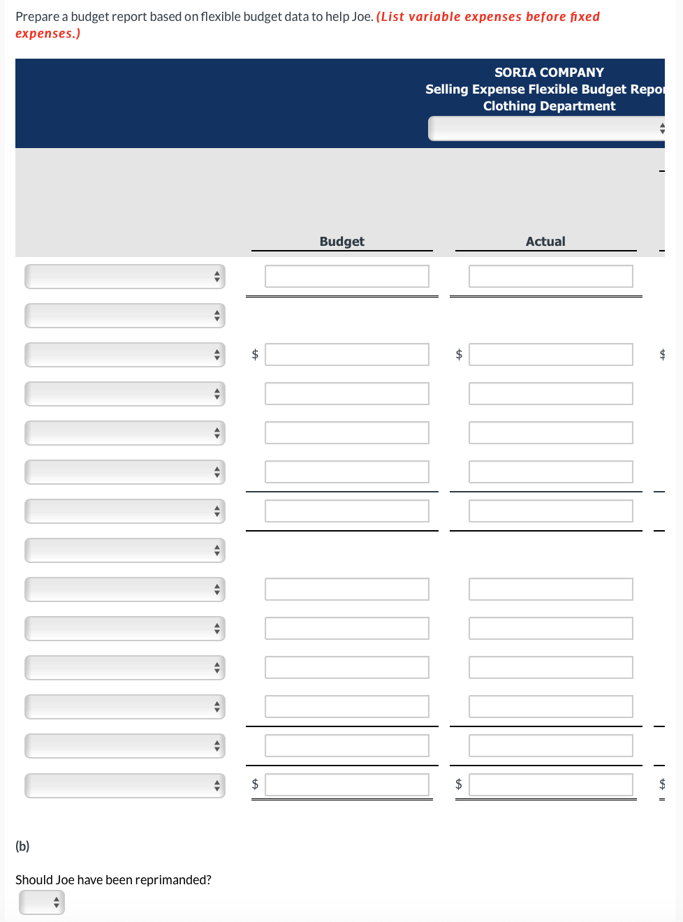 Prepare a budget report based on flexible budget data to help Joe. (List variable expenses before fixed
expenses.)
(b)
Should Joe have been reprimanded?
+
+
+
$
$
Budget
SORIA COMPANY
Selling Expense Flexible Budget Repor
Clothing Department
$
$
Actual
T
Il ta