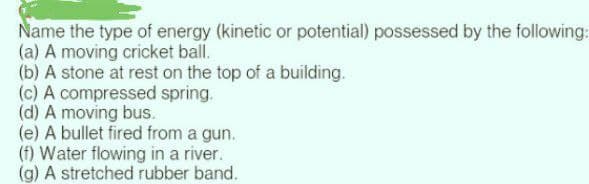 Name the type of energy (kinetic or potential) possessed by the following:
(a) A moving cricket ball.
(b) A stone at rest on the top of a building.
(c) A compressed spring.
(d) A moving bus.
(e) A bullet fired from a gun.
(f) Water flowing in a river.
(g) A stretched rubber band.