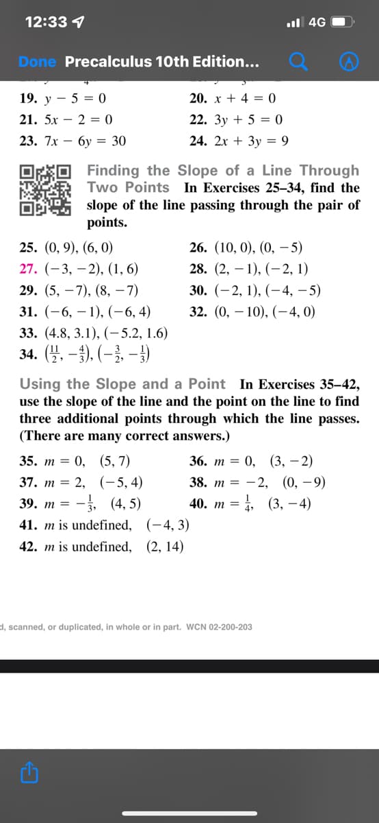 12:33 4
l 4G
Done Precalculus 10th Edition...
19. y – 5 = 0
20. x + 4 = 0
21. 5х — 2 3 0
22. 3y + 5 = 0
23. 7x — бу %3D 30
24. 2x + 3y = 9
*O Finding the Slope of a Line Through
Two Points In Exercises 25–34, find the
slope of the line passing through the pair of
points.
25. (0, 9), (6, 0)
26. (10, 0), (0, –- 5)
27. (-3, –2), (1, 6)
28. (2, – 1), (–2, 1)
29. (5, –7), (8, –7)
30. (-2, 1), (-4, – 5)
31. (-6, – 1), (-6, 4)
33. (4.8, 3.1), (-5.2, 1.6)
32. (0, – 10), (-4, 0)
34. (4. – }). (–}, – })
Using the Slope and a Point In Exercises 35–42,
use the slope of the line and the point on the line to find
three additional points through which the line passes.
(There are many correct answers.)
35. т %3D 0, (5, 7)
37. т %3D 2, (-5, 4)
-, (4, 5)
36. т %3D 0, (3, — 2)
38. т %3D — 2, (0, —9)
39. т %—
40. т %3
i (3, – 4)
41. m is undefined, (-4, 3)
42. m is undefined, (2, 14)
d, scanned, or duplicated, in whole or in part. WCN 02-200-203
