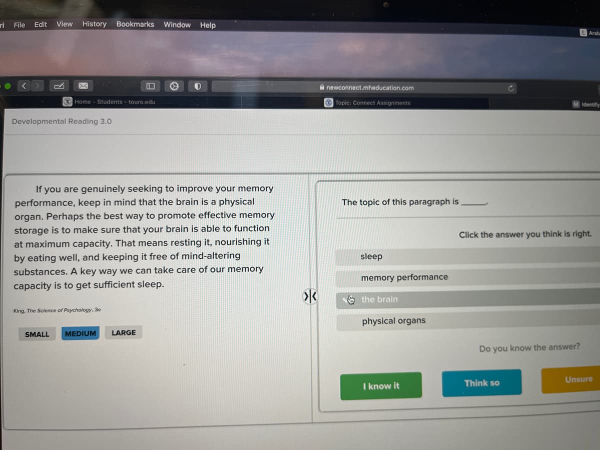 ri
File
Edit
View
History Bookmarks
Window Help
Arab
A newconnect.mheducation.com
Home - Students - touro.edu
O Topic: Connect Assignments
Identify
Developmental Reading 3.0
If you are genuinely seeking to improve your memory
performance, keep in mind that the brain is a physical
organ. Perhaps the best way to promote effective memory
The topic of this paragraph is
storage is to make sure that your brain is able to function
Click the answer you think is right.
at maximum capacity. That means resting it, nourishing it
by eating well, and keeping it free of mind-altering
substances. A key way we can take care of our memory
sleep
memory performance
capacity is to get sufficient sleep.
the brain
King, The Science of Psychology, 3e
physical organs
SMALL
MEDIUM
LARGE
Do you know the answer?
Unsure
I know it
Think so

