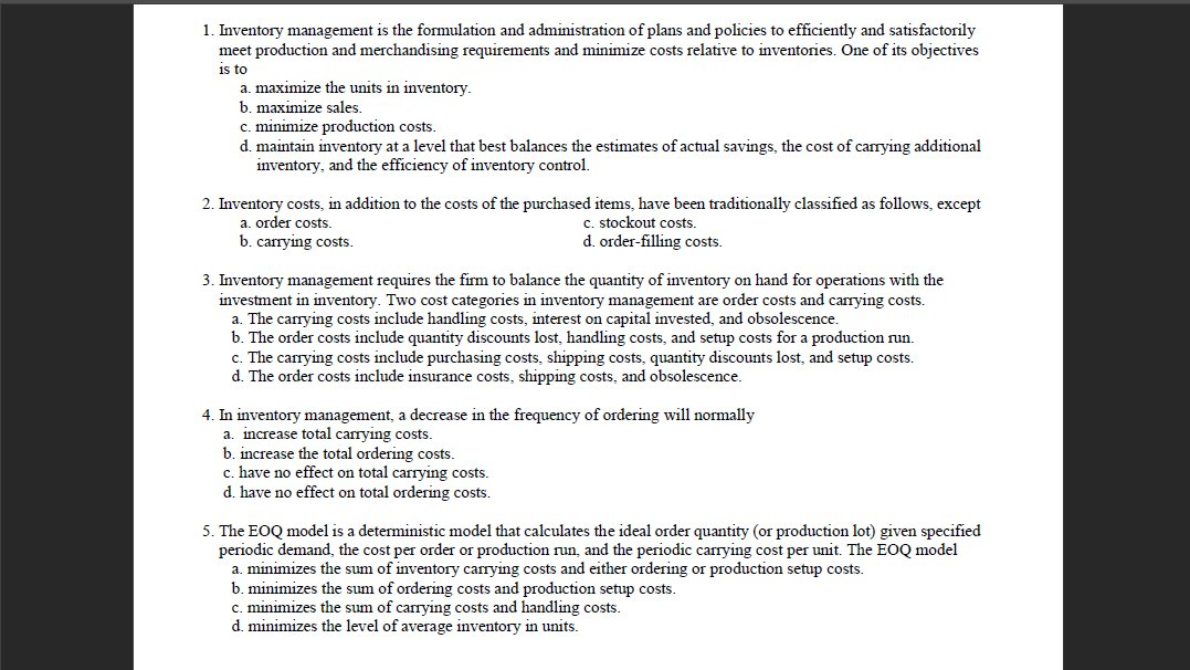 1. Inventory management is the formulation and administration of plans and policies to efficiently and satisfactorily
meet production and merchandising requirements and minimize costs relative to inventories. One of its objectives
1s to
a. maximize the units in inventory.
b. maximize sales.
c. minimize production costs.
d. maintain inventory at a level that best balances the estimates of actual savings, the cost of carrying additional
inventory, and the efficiency of inventory control.
2. Inventory costs, in addition to the costs of the purchased items, have been traditionally classified as follows, except
a. order costs.
b. carrying costs.
c. stockout costs.
d. order-filling costs.
3. Inventory management requires the firm to balance the quantity of inventory on hand for operations with the
investment in inventory. Two cost categories in inventory management are order costs and carrying costs.
The carrying costs include handling costs, interest on capital invested, and obsolescence.
b. The order costs include quantity discounts lost, handling costs, and setup costs for a production run.
c. The carrying costs include purchasing costs, shipping costs, quantity discounts lost, and setup costs.
d. The order costs include insurance costs, shipping costs, and obsolescence.
4. In inventory management, a decrease in the frequency of ordering will normally
a. increase total carrying costs.
b. increase the total ordering costs.
c. have no effect on total carrying costs.
d. have no effect on total ordering costs.
5. The EOQ model is a deterministic model that calculates the ideal order quantity (or production lot) given specified
periodic demand, the cost per order or production run, and the periodic carrying cost per unit. The EOQ model
a. minimizes the sum of inventory carrying costs and either ordering or production setup costs.
b. minimizes the sum of ordering costs and production setup costs.
c. minimizes the sum of carrying costs and handling costs.
d. minimizes the level of average inventory in units.
