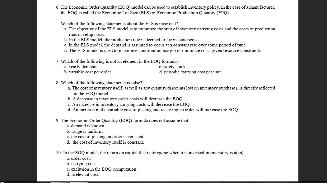 6. The Economic Order Quantity (EOQ) model can be used to establish inventory policy. In the case of a manufacturer,
the EOQ is called the Economic Lot Size (ELS) or Economic Production Quantity (EPQ).
Which of the following statements about the ELS is incorrect?
a. The objective of the ELS model is to minimize the sum of inventory carrying costs and the costs of production
runs or setup costs.
b. In the ELS model, the production rate is deemed to. be instantaneous.
c. In the ELS model, the demand is assumed to occur at a constant rate over some period of time.
d. The ELS model is used to maximize contribution margin or minimize costs given resource constraints.
7. Which of the following is not an element in the EOQ formula?
a. yearly demand
b. variable cost per order
C. safety stock
d. periodic carrying cost per unit
8. Which of the following statements is false?
a. The cost of inventory itself, as well as any quantity discounts lost on inventory purchases, is directly reflected
in the EOQ model.
b. A decrease in inventory order costs will decrease the EOQ.
c. An increase in inventory carrying costs will decrease the E.
d. An increase in the variable cost of placing and receiving an order will increase the EOQ.
9. The Economic Order Quantity (EOQ) formula does not assume that
a. demand is known.
b. usage is uniform.
c. the cost of placing an order is constant.
d. the cost of inventory itself is constant.
10. In the EOQ model, the return on capital that is foregone when it is invested in inventory is a(an)
a. order cost.
b. carrying cost.
c. exclusion in the EOQ computation.
d. irrelevant cost.
