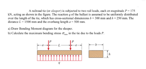 A railroad tie (or sleeper) is subjected to two rail loads, each of magnitude P= 175
kN, acting as shown in the figure. The reaction q of the ballast is assumed to be uniformly distributed
over the length of the tie, which has cross-sectional dimensions b = 300 mm and h = 250 mm. The
distance L-1500 mm and the overhang length a- 500 mm.
a) Draw Bending Monment diagram for the sleeper.
b) Calculate the maximum bending stress o, in the tie due to the loads P.
