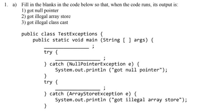 1. a) Fill in the blanks in the code below so that, when the code runs, its output is:
1) got null pointer
2) got illegal array store
3) got illegal class cast
public class TestExceptions {
public static void main (String [ ] args) {
try {
} catch (NullPointerException e) {
System.out.println ("got null pointer");
}
try {
} catch (ArrayStoreException e) {
System.out.println ("got illegal array store");
}
