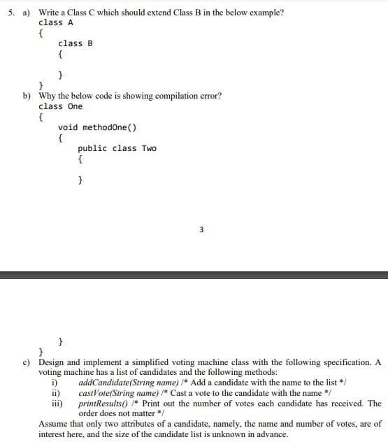 5. a) Write a Class C which should extend Class B in the below example?
class A
class B
{
}
}
b) Why the below code is showing compilation error?
class One
{
void methodone()
{
public class Two
{
}
}
}
c) Design and implement a simplified voting machine class with the following specification. A
voting machine has a list of candidates and the following methods:
i)
addCandidate(String name) * Add a candidate with the name to the list */
ii)
castVote(String name) * Cast a vote to the candidate with the name */
iii)
printResults() * Print out the number of votes each candidate has received. The
order does not matter */
Assume that only two attributes of a candidate, namely, the name and number of votes, are of
interest here, and the size of the candidate list is unknown in advance.
