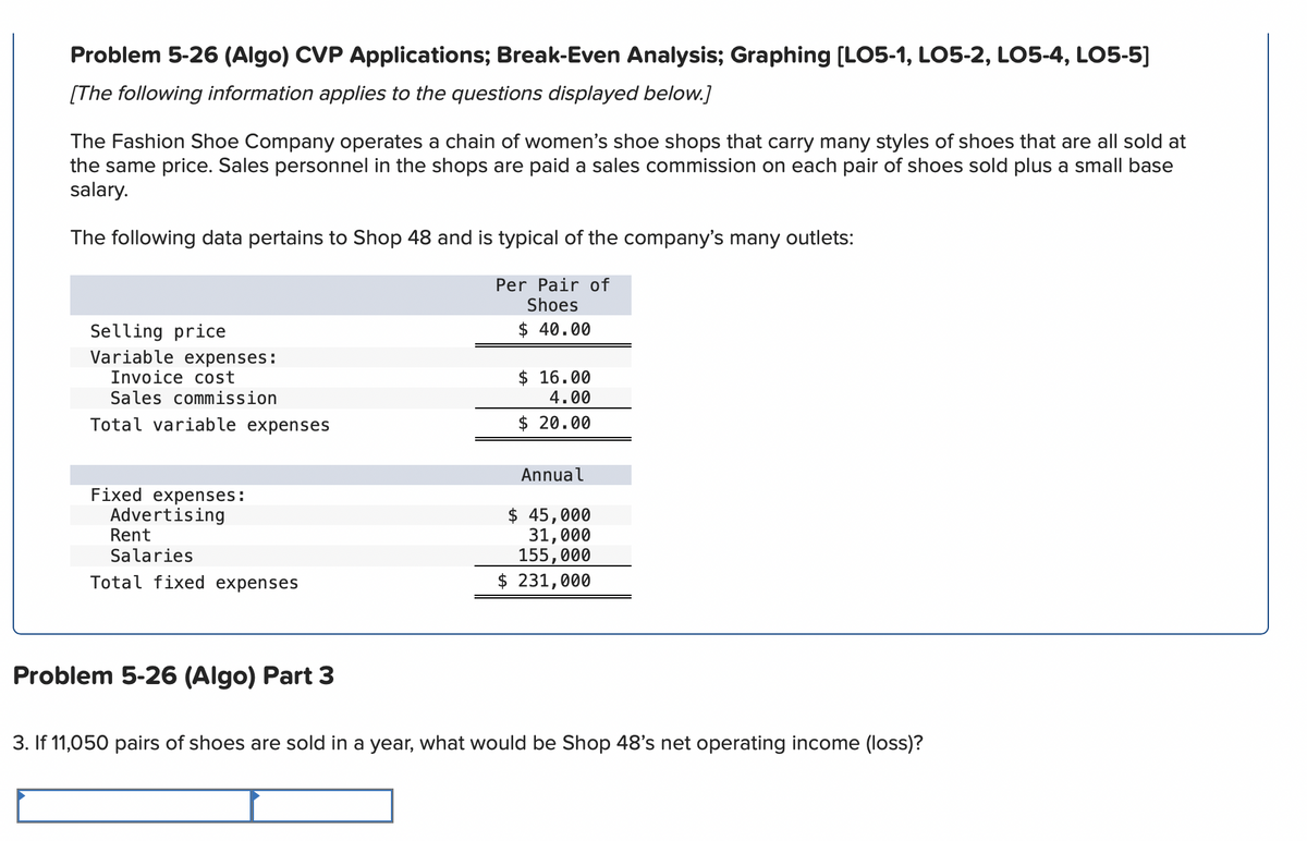 Problem 5-26 (Algo) CVP Applications; Break-Even Analysis; Graphing [LO5-1, LO5-2, LO5-4, LO5-5]
[The following information applies to the questions displayed below.]
The Fashion Shoe Company operates a chain of women's shoe shops that carry many styles of shoes that are all sold at
the same price. Sales personnel in the shops are paid a sales commission on each pair of shoes sold plus a small base
salary.
The following data pertains to Shop 48 and is typical of the company's many outlets:
Selling price
Variable expenses:
Invoice cost
Sales commission
Total variable expenses
Per Pair of
Shoes
$ 40.00
$ 16.00
4.00
$ 20.00
Fixed expenses:
Advertising
Rent
Salaries
Total fixed expenses
Annual
$ 45,000
31,000
155,000
$ 231,000
Problem 5-26 (Algo) Part 3
3. If 11,050 pairs of shoes are sold in a year, what would be Shop 48's net operating income (loss)?