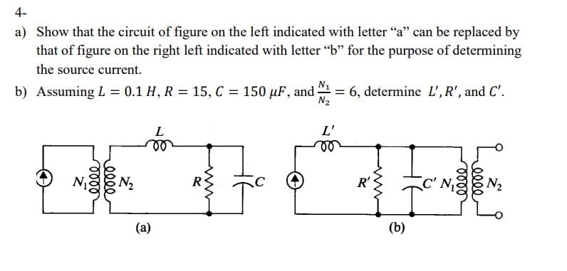 4-
a) Show that the circuit of figure on the left indicated with letter "a" can be replaced by
that of figure on the right left indicated with letter "b" for the purpose of determining
the source current.
b) Assuming L = 0.1 H, R = 15, C = 150 μF, and.
= 6, determine L', R', and C'.
N₁
N₂
(a)
N2
L'
R'
C' N₁
N₂
(b)