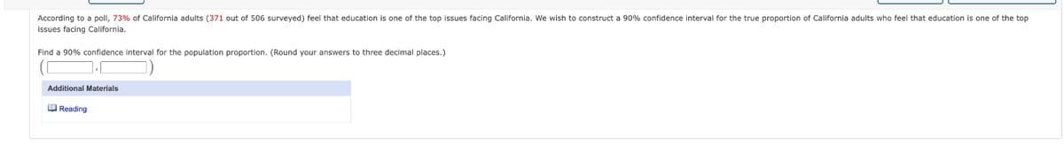 According to a poll, 73% of California adults (371 out of 506 surveyed) feel that education is one of the top issues facing California. We wish to construct a 90% confidence interval for the true proportion of California adults who feel that education is one of the top
issues facing California.
Find a 90% confidence interval for the population proportion. (Round your answers to three decimal places.)
Additional Materials
Reading