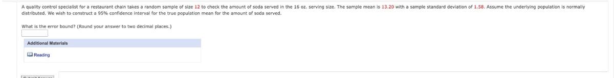 A quality control specialist for a restaurant chain takes a random sample of size 12 to check the amount of soda served in the 16 oz. serving size. The sample mean is 13.20 with a sample standard deviation of 1.58. Assume the underlying population is normally
distributed. We wish to construct a 95% confidence interval for the true population mean for the amount of soda served.
What is the error bound? (Round your answer to two decimal places.)
Additional Materials
Reading