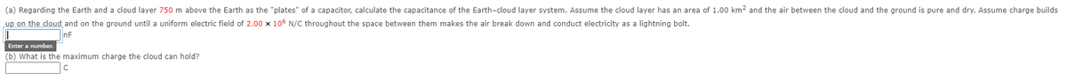 (a) Regarding the Earth and a cloud layer 750 m above the Earth as the "plates" of a capacitor, calculate the capacitance of the Earth-cloud layer system. Assume the cloud layer has an area of 1.00 km? and the air between the cloud and the ground is pure and dry. Assume charge builds
up on the cloud and on the ground until a uniform electric field of 2.00 x 105 N/C throughout the space between them makes the air break down and conduct electricity as a lightning bolt.
nF
Enter a number.
(b) What is the maximum charge the cloud can hold?
