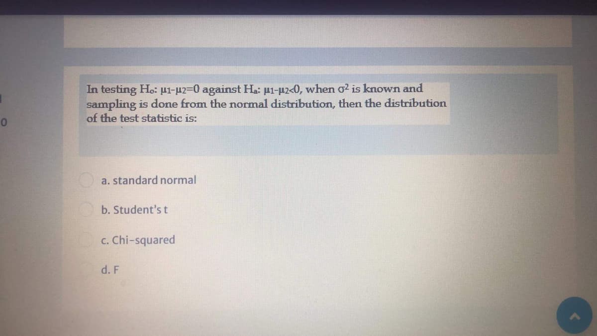 In testing Ho: pi-p2=0 against Ha: µ1-µ2<0, when o? is known and
sampling is done from the normal distribution, then the distribution
of the test statistic is:
O a. standard normal
b. Student's t
c. Chi-squared
d. F
