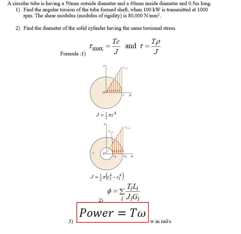 A circular tube is having a 50mm outside diameter and a 40mm inside diameter and 0.5m long.
1) Find the angular torsion of the tube formed shaft, when 100 kW is transmitted at 1000
rpm. The shear modulus (modulus of rigidity) is 80,000 N/mm².
2) Find the diameter of the solid cylinder having the same torsional stress.
Formula 1)
3)
Tmax
=
Te
J
J = 1 ac ²
T
Trin
C1
J=17(c²-c₁)
Φ =Σ
and t =
P
Co p
T-IP
Tp
J
TiLi
i Ji Gi
Power Tw
w in rad/s