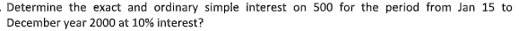 Determine the exact and ordinary simple interest on 500 for the period from Jan 15 to
December year 2000 at 10% interest?
