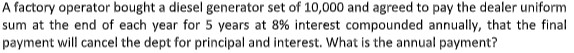 A factory operator bought a diesel generator set of 10,000 and agreed to pay the dealer uniform
sum at the end of each year for 5 years at 8% interest compounded annually, that the final
payment will cancel the dept for principal and interest. What is the annual payment?
