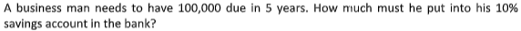 A business man needs to have 100,000 due in 5 years. How much must he put into his 10%
savings account in the bank?
