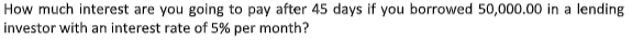 How much interest are you going to pay after 45 days if you borrowed 50,000.00 in a lending
investor with an interest rate of 5% per month?
